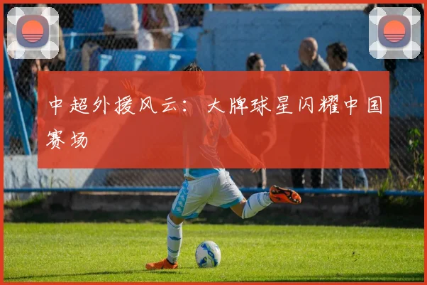 中超外援风云：大牌球星闪耀中国赛场