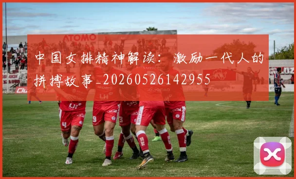中国女排精神解读：激励一代人的拼搏故事_20260526142955