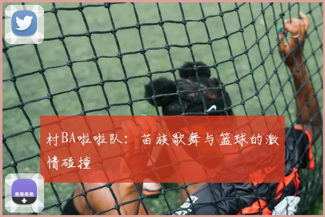 村BA啦啦队：苗族歌舞与篮球的激情碰撞