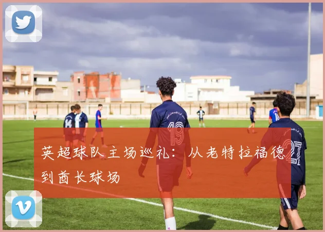 英超球队主场巡礼：从老特拉福德到酋长球场