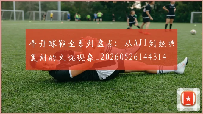 乔丹球鞋全系列盘点：从AJ1到经典复刻的文化现象_20260526144314