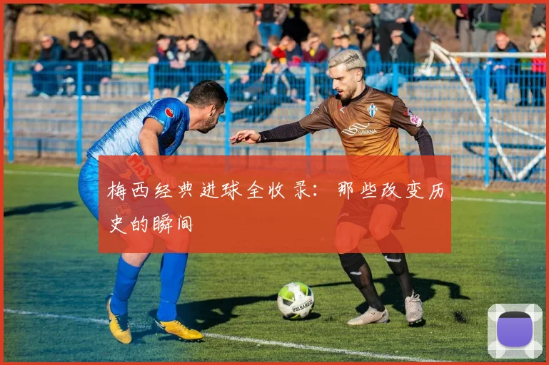 梅西经典进球全收录：那些改变历史的瞬间