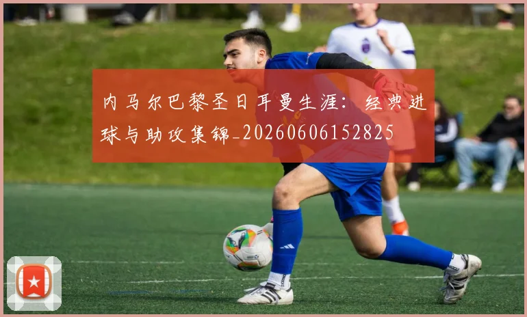 内马尔巴黎圣日耳曼生涯:经典进球与助攻集锦_20260606152825
