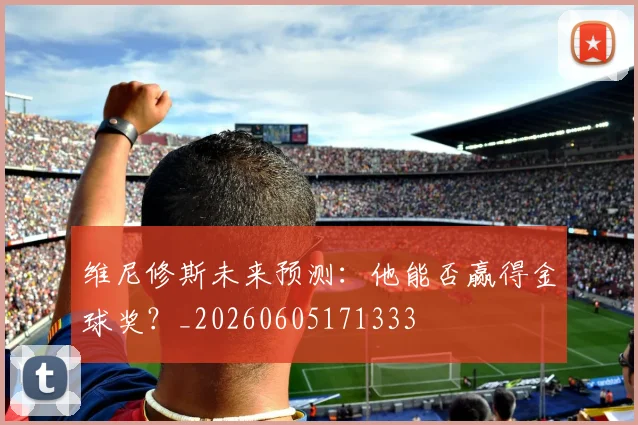 维尼修斯未来预测：他能否赢得金球奖？_20260605171333