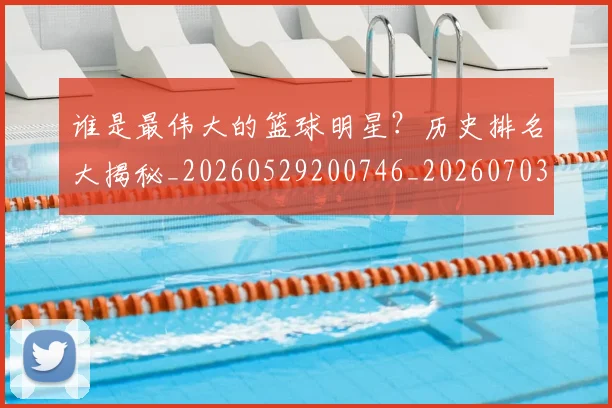 谁是最伟大的篮球明星？历史排名大揭秘_20260529200746_20260703181948