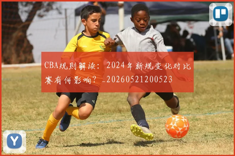 CBA规则解读：2024年新规变化对比赛有何影响？_20260521200523