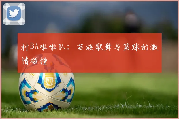村BA啦啦队：苗族歌舞与篮球的激情碰撞