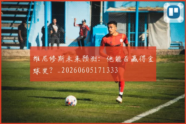 维尼修斯未来预测：他能否赢得金球奖？_20260605171333