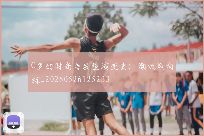C罗的时尚与发型演变史：潮流风向标_20260526125233