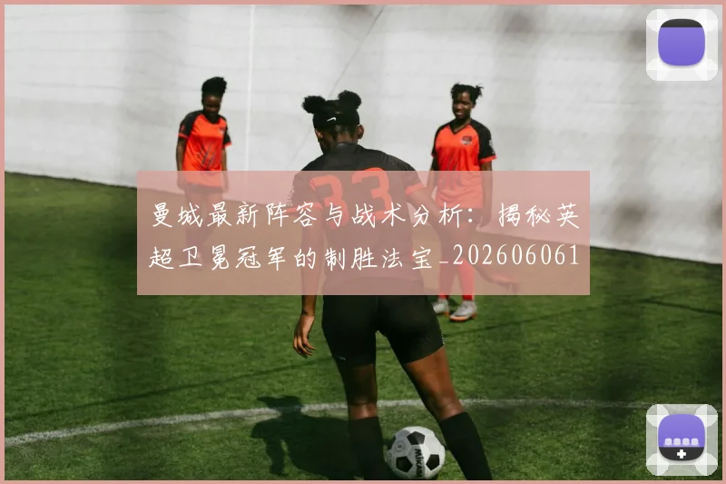 曼城最新阵容与战术分析：揭秘英超卫冕冠军的制胜法宝_20260606153427