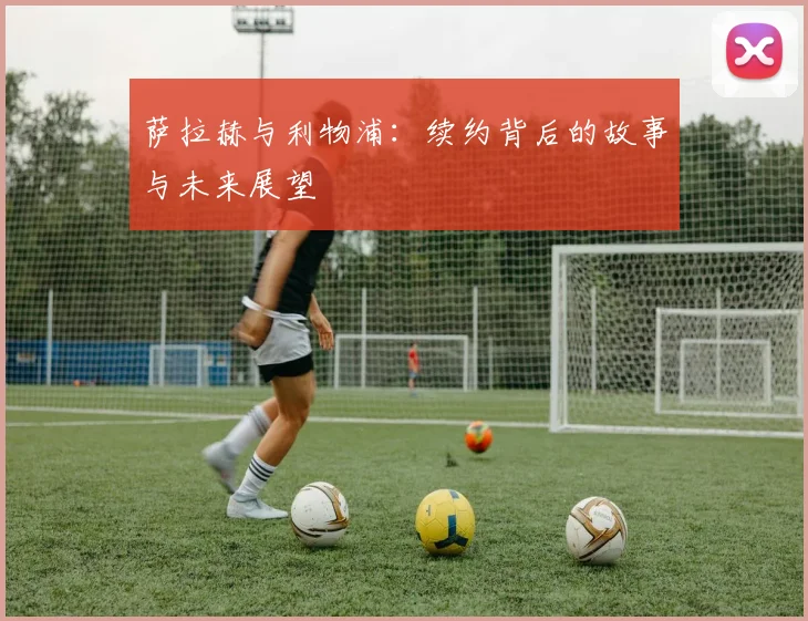 萨拉赫与利物浦：续约背后的故事与未来展望