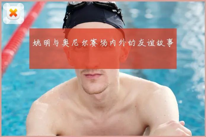 姚明与奥尼尔赛场内外的友谊故事