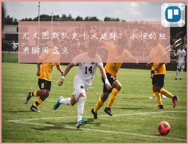尤文图斯队史十大进球：永恒的经典瞬间盘点