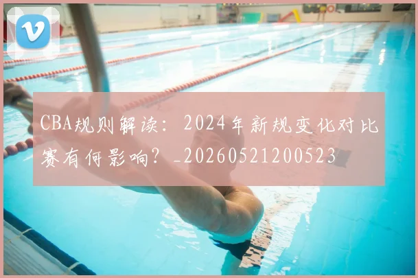 CBA规则解读：2024年新规变化对比赛有何影响？_20260521200523